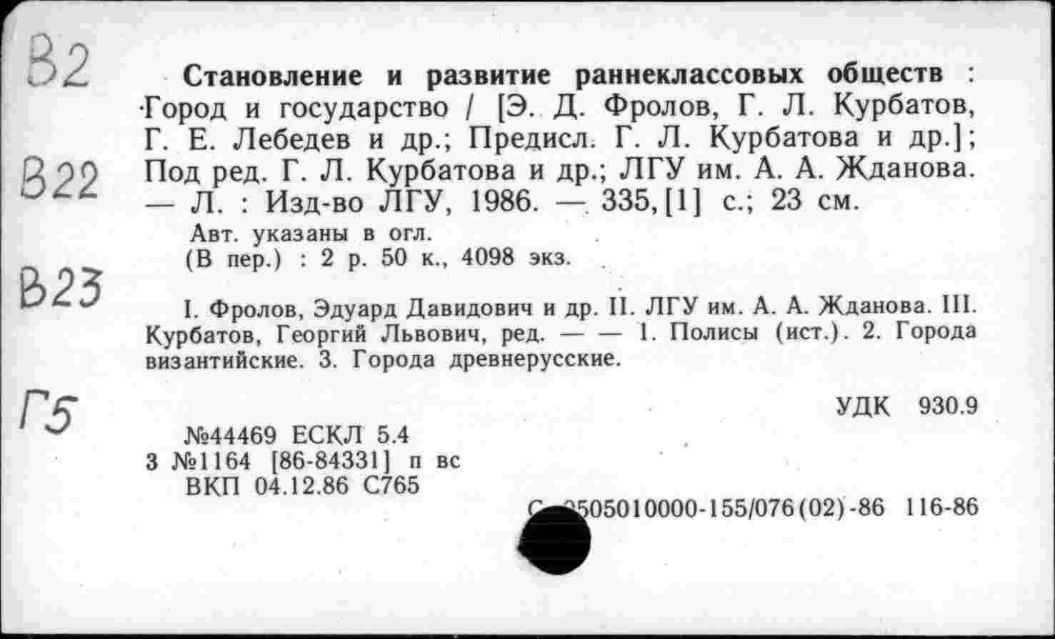 ﻿82
322
В23
Становление и развитие раннеклассовых обществ ; •Город и государство / [Э. Д. Фролов, Г. Л. Курбатов, Г. Е. Лебедев и др.; Предисл. Г. Л. Курбатова и др.]; Под ред. Г. Л. Курбатова и др.; ЛГУ им. А. А. Жданова. — Л. : Изд-во ЛГУ, 1986. —. 335, [1] с.; 23 см.
Авт. указаны в огл.
(В пер.) : 2 р. 50 к., 4098 экз.
I. Фролов, Эдуард Давидович и др. II. ЛГУ им. А. А. Жданова. III. Курбатов, Георгий Львович, ред. — — 1. Полисы (ист.). 2. Города византийские. 3. Города древнерусские.
Г5
№44469 ЕСКЛ 5.4 3 №1164 [86-84331] п вс ВКП 04.12.86 С765
УДК 930.9
>05010000-155/076 (02)-86 116-86